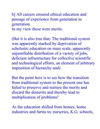h] All careers ensured ethical education and
passage of experience from generation to
generation.
In my view these were merits.

(But it is also true that: The traditional system
was apparently marked by deprivation of
scholastic education on mass scale, apparently
unjustifiable distribution of a variety of jobs,
deficient infrastructure for collective scientific
and technological efforts, an element of arbitrary
imposition of hierarchy and).

But the point here is to see how the transition
from traditional system to the present one has
failed to preserve and nurture the merits and
discard the demerits and thereby lead to
multiplication of problems!

As the education shifted from homes, home
industries and farms to; nurseries, K.G. schools,
 