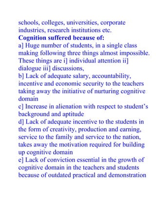 schools, colleges, universities, corporate
industries, research institutions etc.
Cognition suffered because of:
a] Huge number of students, in a single class
making following three things almost impossible.
These things are i] individual attention ii]
dialogue iii] discussions,
b] Lack of adequate salary, accountability,
incentive and economic security to the teachers
taking away the initiative of nurturing cognitive
domain
c] Increase in alienation with respect to student’s
background and aptitude
d] Lack of adequate incentive to the students in
the form of creativity, production and earning,
service to the family and service to the nation,
takes away the motivation required for building
up cognitive domain
e] Lack of conviction essential in the growth of
cognitive domain in the teachers and students
because of outdated practical and demonstration
 