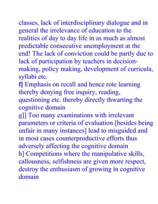 classes, lack of interdisciplinary dialogue and in
general the irrelevance of education to the
realities of day to day life in as much as almost
predictable consecutive unemployment at the
end! The lack of conviction could be partly due to
lack of participation by teachers in decision-
making, policy making, development of curricula,
syllabi etc.
f] Emphasis on recall and hence rote learning
thereby denying free inquiry, reading,
questioning etc. thereby directly thwarting the
cognitive domain
g]] Too many examinations with irrelevant
parameters or criteria of evaluation [besides being
unfair in many instances] lead to misguided and
in most cases counterproductive efforts thus
adversely affecting the cognitive domain
h] Competitions where the manipulative skills,
callousness, selfishness are given more respect,
destroy the enthusiasm of growing in cognitive
domain
 