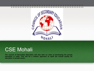 CSE Mohali
The council of Secondary Education will also take on roles of developing the private
education in India. This will be a holistic approach to uplift the overall quality for
education in private sector.
 