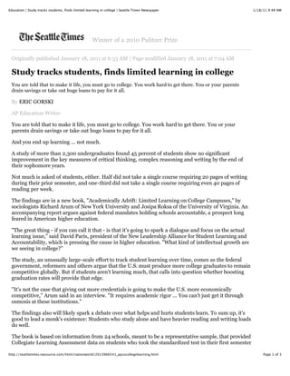 Education | Study tracks students, finds limited learning in college | Seattle Times Newspaper                 1/18/11 9:48 AM




                                                    Winner of a 2010 Pulitzer Prize


 Originally published January 18, 2011 at 6:33 AM | Page modified January 18, 2011 at 7:04 AM

 Study tracks students, finds limited learning in college
 You are told that to make it life, you must go to college. You work hard to get there. You or your parents
 drain savings or take out huge loans to pay for it all.

 By ERIC GORSKI

 AP Education Writer

 You are told that to make it life, you must go to college. You work hard to get there. You or your
 parents drain savings or take out huge loans to pay for it all.

 And you end up learning ... not much.

 A study of more than 2,300 undergraduates found 45 percent of students show no significant
 improvement in the key measures of critical thinking, complex reasoning and writing by the end of
 their sophomore years.

 Not much is asked of students, either. Half did not take a single course requiring 20 pages of writing
 during their prior semester, and one-third did not take a single course requiring even 40 pages of
 reading per week.

 The findings are in a new book, "Academically Adrift: Limited Learning on College Campuses," by
 sociologists Richard Arum of New York University and Josipa Roksa of the University of Virginia. An
 accompanying report argues against federal mandates holding schools accountable, a prospect long
 feared in American higher education.

 "The great thing - if you can call it that - is that it's going to spark a dialogue and focus on the actual
 learning issue," said David Paris, president of the New Leadership Alliance for Student Learning and
 Accountability, which is pressing the cause in higher education. "What kind of intellectual growth are
 we seeing in college?"

 The study, an unusually large-scale effort to track student learning over time, comes as the federal
 government, reformers and others argue that the U.S. must produce more college graduates to remain
 competitive globally. But if students aren't learning much, that calls into question whether boosting
 graduation rates will provide that edge.

 "It's not the case that giving out more credentials is going to make the U.S. more economically
 competitive," Arum said in an interview. "It requires academic rigor ... You can't just get it through
 osmosis at these institutions."

 The findings also will likely spark a debate over what helps and hurts students learn. To sum up, it's
 good to lead a monk's existence: Students who study alone and have heavier reading and writing loads
 do well.

 The book is based on information from 24 schools, meant to be a representative sample, that provided
 Collegiate Learning Assessment data on students who took the standardized test in their first semester

http://seattletimes.nwsource.com/html/nationworld/2013966541_apuscollegelearning.html                               Page 1 of 3
 