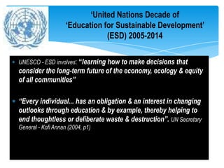 ‘United Nations Decade of
                    ‘Education for Sustainable Development’
                                (ESD) 2005-2014

UNESCO - ESD involves: “learning how to make decisions that
consider the long-term future of the economy, ecology & equity
of all communities”

“Every individual... has an obligation & an interest in changing
outlooks through education & by example, thereby helping to
end thoughtless or deliberate waste & destruction”. UN Secretary
General - Kofi Annan (2004, p1)
 