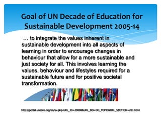 Goal of UN Decade of Education for
 Sustainable Development 2005-14
 … to integrate the values inherent in
sustainable development into all aspects of
learning in order to encourage changes in
behaviour that allow for a more sustainable and
just society for all. This involves learning the
values, behaviour and lifestyles required for a
sustainable future and for positive societal
transformation.



http://portal.unesco.org/en/ev.php-URL_ID=29008&URL_DO=DO_TOPIC&URL_SECTION=201.html
 