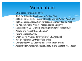 Momentum
UN Decade for ESD (2005-15)
DIUS Sustainable Development Action Plan
HEFCE’s Strategic Review of SD in HE and SD Action Plan (‘09)
HEFCE’s Carbon Reduction Target and Strategy for HE (‘10)
HE Academy ESD Project - recognised as a priority
Sustainability CETLs and a growing number of leader HEIs
People and Planet ‘Green League’
Future Leaders Survey
Green Gown Awards (University of St Andrews)
Rise of Regional Centres of Expertise
Universities UK SD Group and Statement of Intent
Academy/SFC review of sustainability in the Scottish HEI sector
 