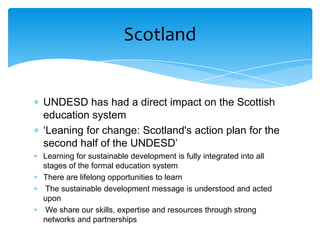 Scotland


UNDESD has had a direct impact on the Scottish
education system
‘Leaning for change: Scotland's action plan for the
second half of the UNDESD’
Learning for sustainable development is fully integrated into all
stages of the formal education system
There are lifelong opportunities to learn
 The sustainable development message is understood and acted
upon
 We share our skills, expertise and resources through strong
networks and partnerships
 