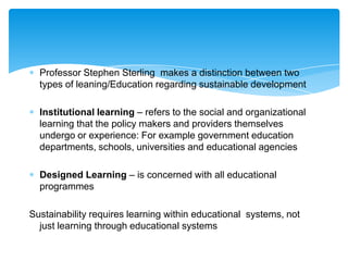 Professor Stephen Sterling makes a distinction between two
  types of leaning/Education regarding sustainable development

  Institutional learning – refers to the social and organizational
  learning that the policy makers and providers themselves
  undergo or experience: For example government education
  departments, schools, universities and educational agencies

  Designed Learning – is concerned with all educational
  programmes

Sustainability requires learning within educational systems, not
  just learning through educational systems
 