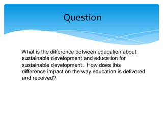 Question


What is the difference between education about
sustainable development and education for
sustainable development. How does this
difference impact on the way education is delivered
and received?
 