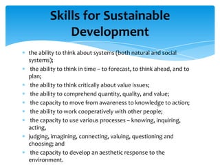 Skills for Sustainable
            Development
the ability to think about systems (both natural and social
systems);
 the ability to think in time – to forecast, to think ahead, and to
plan;
 the ability to think critically about value issues;
 the ability to comprehend quantity, quality, and value;
 the capacity to move from awareness to knowledge to action;
 the ability to work cooperatively with other people;
 the capacity to use various processes – knowing, inquiring,
acting,
judging, imagining, connecting, valuing, questioning and
choosing; and
 the capacity to develop an aesthetic response to the
environment.
 