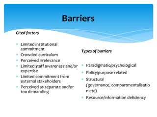 Barriers
Cited factors

  Limited institutional
  commitment                     Types of barriers
  Crowded curriculum
  Perceived irrelevance
  Limited staff awareness and/or   Paradigmatic/psychological
  expertise                        Policy/purpose related
  Limited commitment from
  external stakeholders            Structural
  Perceived as separate and/or     (governance, compartmentalisatio
  too demanding                    n etc)
                                   Resource/information deficiency
 
