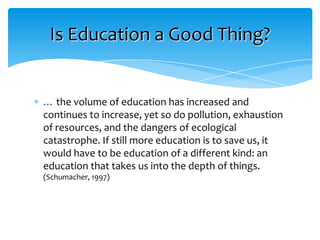 Is Education a Good Thing?


… the volume of education has increased and
continues to increase, yet so do pollution, exhaustion
of resources, and the dangers of ecological
catastrophe. If still more education is to save us, it
would have to be education of a different kind: an
education that takes us into the depth of things.
(Schumacher, 1997)
 