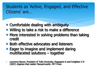 Students as ‘Active, Engaged, and Effective
Citizens’ are…

• Comfortable dealing with ambiguity
• Willing to take a risk to make a difference
• More interested in solving problems than taking
    credit
•   Both effective advocates and listeners
•   Eager to imagine and implement daring
    multifaceted solutions – together

-   Lawrence Bacow, President of Tufts University, Rappaport A and Creighton S H
    (2007) Degrees that matter. Massachusetts: MIT Press
 