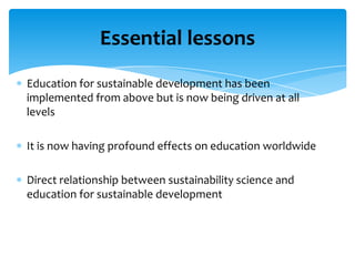 Essential lessons
Education for sustainable development has been
implemented from above but is now being driven at all
levels

It is now having profound effects on education worldwide

Direct relationship between sustainability science and
education for sustainable development
 