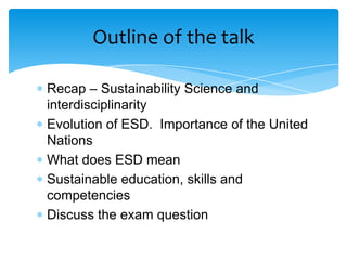 Outline of the talk

Recap – Sustainability Science and
interdisciplinarity
Evolution of ESD. Importance of the United
Nations
What does ESD mean
Sustainable education, skills and
competencies
Discuss the exam question
 