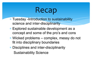 Recap
Tuesday -Introduction to sustainability
science and inter-disciplinarity
Explored sustainable development as a
concept and some of the pro’s and cons
Wicked problems – complex, messy do not
fit into disciplinary boundaries
Disciplines and inter-disciplinarity
 Sustainability Science
 