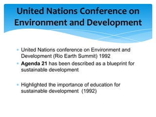 United Nations Conference on
Environment and Development

 United Nations conference on Environment and
 Development (Rio Earth Summit) 1992
 Agenda 21 has been described as a blueprint for
 sustainable development

 Highlighted the importance of education for
 sustainable development (1992)
 