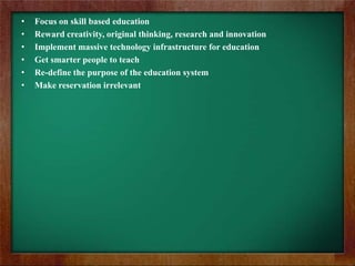 •
•
•
•
•
•

Focus on skill based education
Reward creativity, original thinking, research and innovation
Implement massive technology infrastructure for education
Get smarter people to teach
Re-define the purpose of the education system
Make reservation irrelevant

 