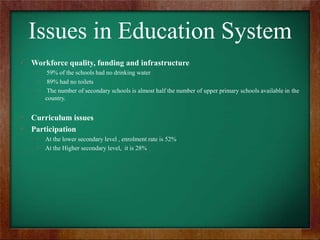 Issues in Education System
Workforce quality, funding and infrastructure
59% of the schools had no drinking water
89% had no toilets
The number of secondary schools is almost half the number of upper primary schools available in the
country.

Curriculum issues
Participation
At the lower secondary level , enrolment rate is 52%
At the Higher secondary level, it is 28%

 
