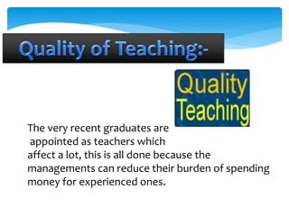 The very recent graduates are 
appointed as teachers which 
affect a lot, this is all done because the 
managements can reduce their burden of spending 
money for experienced ones. 
 