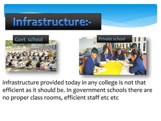 Govt school Private school 
infrastructure provided today in any college is not that 
efficient as it should be. In government schools there are 
no proper class rooms, efficient staff etc etc 
 