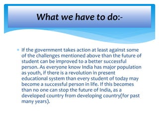 What we have to do:- 
 If the government takes action at least against some 
of the challenges mentioned above than the future of 
student can be improved to a better successful 
person. As everyone know India has major population 
as youth, if there is a revolution in present 
educational system than every student of today may 
become a successful person in life. If this becomes 
than no one can stop the future of India, as a 
developed country from developing country(for past 
many years). 
 