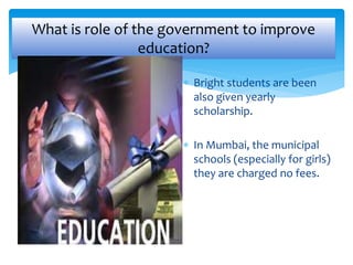 What is role of the government to improve 
education? 
 Bright students are been 
also given yearly 
scholarship. 
 In Mumbai, the municipal 
schools (especially for girls) 
they are charged no fees. 
 