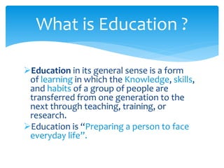 What is Education ? 
Education in its general sense is a form 
of learning in which the Knowledge, skills, 
and habits of a group of people are 
transferred from one generation to the 
next through teaching, training, or 
research. 
Education is “Preparing a person to face 
everyday life”. 
 