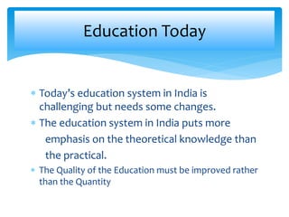 Education Today 
 Today’s education system in India is 
challenging but needs some changes. 
 The education system in India puts more 
emphasis on the theoretical knowledge than 
the practical. 
 The Quality of the Education must be improved rather 
than the Quantity 
 