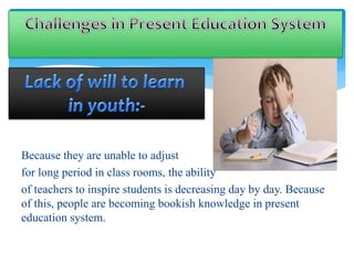Because they are unable to adjust 
for long period in class rooms, the ability 
of teachers to inspire students is decreasing day by day. Because 
of this, people are becoming bookish knowledge in present 
education system. 
 