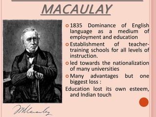 MACAULAY
 1835 Dominance of English
language as a medium of
employment and education
 Establishment of teacher-
training schools for all levels of
instruction.
 led towards the nationalization
of many universities
 Many advantages but one
biggest loss :
Education lost its own esteem,
and Indian touch
 