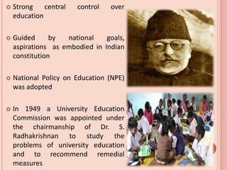  Strong central control over
education
 Guided by national goals,
aspirations as embodied in Indian
constitution
 National Policy on Education (NPE)
was adopted
 In 1949 a University Education
Commission was appointed under
the chairmanship of Dr. S.
Radhakrishnan to study the
problems of university education
and to recommend remedial
measures
 