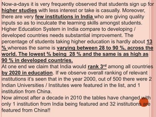 Now-a-days it is very frequently observed that students sign up for
higher studies with less interest or take is casually. Moreover,
there are very few institutions in India who are giving quality
inputs so as to inculcate the learning skills amongst students.
Higher Education System in India compare to developing /
developed countries needs substantial improvement. The
percentage of students taking higher education is hardly about 13
% whereas the same is varying between 28 to 90 %, across the
world. The lowest % being 28 % and the same is as high as
90 % in developed countries.
At one end we claim that India would rank 3rd among all countries
by 2020 in education. If we observe overall ranking of relevant
institutions it’s seen that in the year 2000, out of 500 there were 2
Indian Universities / Institutes were featured in the list, and 1
institution from China.
Now almost after a decade in 2010 the tables have changed with
only 1 institution from India being featured and 32 institutions are
featured from China!!
 