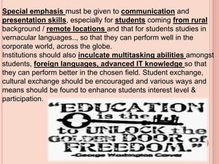 Special emphasis must be given to communication and
presentation skills, especially for students coming from rural
background / remote locations and that for students studies in
vernacular languages.., so that they can perform well in the
corporate world, across the globe.
Institutions should also inculcate multitasking abilities amongst
students, foreign languages, advanced IT knowledge so that
they can perform better in the chosen field. Student exchange,
cultural exchange should be encouraged and various ways and
means should be found to enhance students interest level &
participation.
 