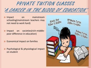 PRIVATE TUITION CLASSES
‘A CANCER IN THE BLOOD OF EDUCATION’
 Impact on mainstream
schooling(mainstream teachers may
not need to work hard)
 Impact on societies(rich-middle-
poor difference in education)
 Economical impact on families
 Psychological & physiological impact
on student
 