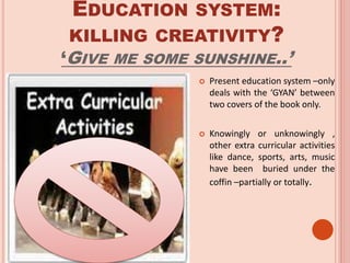 EDUCATION SYSTEM:
KILLING CREATIVITY?
‘GIVE ME SOME SUNSHINE..’
 Present education system –only
deals with the ‘GYAN’ between
two covers of the book only.
 Knowingly or unknowingly ,
other extra curricular activities
like dance, sports, arts, music
have been buried under the
coffin –partially or totally.
 