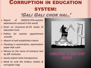CORRUPTION IN EDUCATION
SYSTEM:
‘GALI GALI CHOR HAI..’
 Report of UNESCO-25%-teacher
absenteeism-second in the world
 Drain on resources-22.5% waste of
education fund
 Politics for teacher appointment
,transfer
 Absent of well established criteria
 Cheating in examination, examination
paper leak scam
 Money on the name of entrance test
by diff. institutes
 Quota system-lacks transparency
 Need to curb the bribery rackets &
corruption rings
 