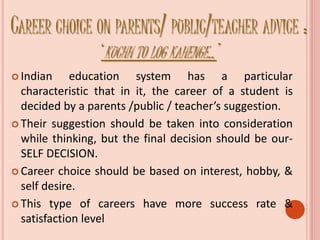 CAREER CHOICE ON PARENTS/ PUBLIC/TEACHER ADVICE :
‘KUCHH TO LOG KAHENGE..’
 Indian education system has a particular
characteristic that in it, the career of a student is
decided by a parents /public / teacher’s suggestion.
 Their suggestion should be taken into consideration
while thinking, but the final decision should be our-
SELF DECISION.
 Career choice should be based on interest, hobby, &
self desire.
 This type of careers have more success rate &
satisfaction level
 