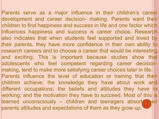 Parents serve as a major influence in their children’s career
development and career decision- making. Parents want their
children to find happiness and success in life and one factor which
influences happiness and success is career choice. Research
also indicates that when students feel supported and loved by
their parents, they have more confidence in their own ability to
research careers and to choose a career that would be interesting
and exciting. This is important because studies show that
adolescents who feel competent regarding career decision-
making, tend to make more satisfying career choices later in life.
Parents influence the level of education or training that their
children achieve; the knowledge they have about work and
different occupations; the beliefs and attitudes they have to
working; and the motivation they have to succeed. Most of this is
learned unconsciously – children and teenagers absorb their
parents attitudes and expectations of them as they grow up.
 
