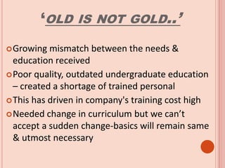 ‘OLD IS NOT GOLD..’
Growing mismatch between the needs &
education received
Poor quality, outdated undergraduate education
– created a shortage of trained personal
This has driven in company's training cost high
Needed change in curriculum but we can’t
accept a sudden change-basics will remain same
& utmost necessary
 