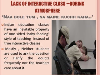 LACK OF INTERACTIVE CLASS –BORING
ATMOSPHERE
‘NAA BOLE TUM , NA MAINE KUCHH KAHA..’
 Indian education classes
have an inevitable property
of one sided ‘baby feeding’
style of teaching instead of
true interactive classes
 Mostly , Neither students
are used to ask the question
or clarify the doubts
frequently nor the teachers
care about it.
 