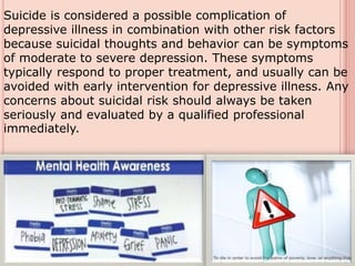 Suicide is considered a possible complication of
depressive illness in combination with other risk factors
because suicidal thoughts and behavior can be symptoms
of moderate to severe depression. These symptoms
typically respond to proper treatment, and usually can be
avoided with early intervention for depressive illness. Any
concerns about suicidal risk should always be taken
seriously and evaluated by a qualified professional
immediately.
 