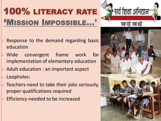 100% LITERACY RATE
‘MISSION IMPOSSIBLE…’
˃ Response to the demand regarding basic
education
˃ Wide convergent frame work for
implementation of elementary education
˃ Adult education : an important aspect
˃ Loopholes:
˃ Teachers-need to take their jobs seriously,
proper qualifications required
˃ Efficiency-needed to be increased
 