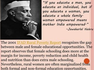 “If you educate a man, you
educate an individual, but if
you educate a woman, you
educate a whole family.
women empowered means
mother India empowered.”
-Jawaharlal Nehru
The 2001 IFAD Rural Poverty Report recognizes the gap
between male and female educational opportunities. The
report observes that female schooling does more at the
margin for income, poverty reduction and child health
and nutrition than does extra male schooling.
Nevertheless, rural women are often marginalized from
both formal and non-formal education opportunities.
 