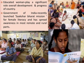  Educated woman-play a significant
role overall development & progress
of country.
 Government of India-recently
launched ‘Saakshar bharat mission ‘
for female literacy and has spread
awareness in most remote and rural
parts.
 