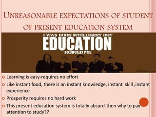 UNREASONABLE EXPECTATIONS OF STUDENT
OF PRESENT EDUCATION SYSTEM
 Learning is easy-requires no effort
 Like instant food, there is an instant knowledge, instant skill ,instant
experience
 Prosperity requires no hard work
 This present education system is totally absurd-then why to pay
attention to study??
 