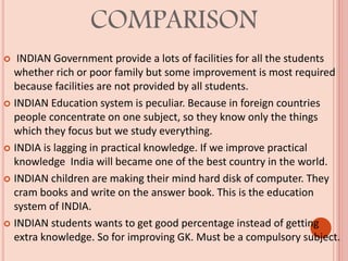 COMPARISON
 INDIAN Government provide a lots of facilities for all the students
whether rich or poor family but some improvement is most required
because facilities are not provided by all students.
 INDIAN Education system is peculiar. Because in foreign countries
people concentrate on one subject, so they know only the things
which they focus but we study everything.
 INDIA is lagging in practical knowledge. If we improve practical
knowledge India will became one of the best country in the world.
 INDIAN children are making their mind hard disk of computer. They
cram books and write on the answer book. This is the education
system of INDIA.
 INDIAN students wants to get good percentage instead of getting
extra knowledge. So for improving GK. Must be a compulsory subject.
 