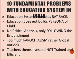 10 FUNDAMENTAL PROBLEMS
WITH EDUCATION SYSTEM IN
INDIA» Education System promotes RAT RACE.
» Education does not builds PERSONA of
Child
» No Critical Analysis, only FOLLOWING the
Establishment
» Too much PAROCHIALISM rather Global
outlook
» Teachers themselves are NOT Trained and
Efficient
 