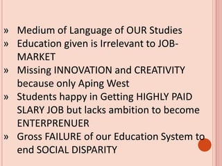 » Medium of Language of OUR Studies
» Education given is Irrelevant to JOB-
MARKET
» Missing INNOVATION and CREATIVITY
because only Aping West
» Students happy in Getting HIGHLY PAID
SLARY JOB but lacks ambition to become
ENTERPRENUER
» Gross FAILURE of our Education System to
end SOCIAL DISPARITY
 