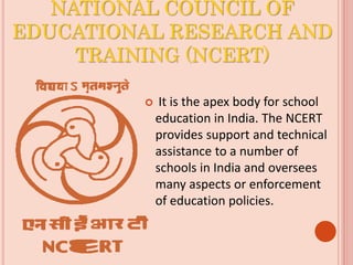 NATIONAL COUNCIL OF
EDUCATIONAL RESEARCH AND
TRAINING (NCERT)
 It is the apex body for school
education in India. The NCERT
provides support and technical
assistance to a number of
schools in India and oversees
many aspects or enforcement
of education policies.
 