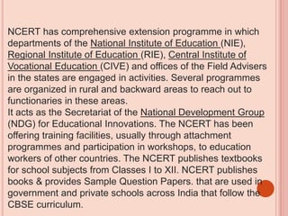 NCERT has comprehensive extension programme in which
departments of the National Institute of Education (NIE),
Regional Institute of Education (RIE), Central Institute of
Vocational Education (CIVE) and offices of the Field Advisers
in the states are engaged in activities. Several programmes
are organized in rural and backward areas to reach out to
functionaries in these areas.
It acts as the Secretariat of the National Development Group
(NDG) for Educational Innovations. The NCERT has been
offering training facilities, usually through attachment
programmes and participation in workshops, to education
workers of other countries. The NCERT publishes textbooks
for school subjects from Classes I to XII. NCERT publishes
books & provides Sample Question Papers. that are used in
government and private schools across India that follow the
CBSE curriculum.
 