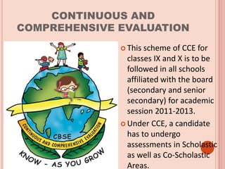 CONTINUOUS AND
COMPREHENSIVE EVALUATION
 This scheme of CCE for
classes IX and X is to be
followed in all schools
affiliated with the board
(secondary and senior
secondary) for academic
session 2011-2013.
 Under CCE, a candidate
has to undergo
assessments in Scholastic
as well as Co-Scholastic
Areas.
 